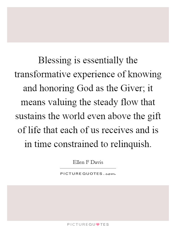 Blessing is essentially the transformative experience of knowing and honoring God as the Giver; it means valuing the steady flow that sustains the world even above the gift of life that each of us receives and is in time constrained to relinquish Picture Quote #1