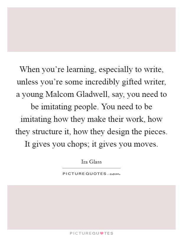 When you’re learning, especially to write, unless you’re some incredibly gifted writer, a young Malcom Gladwell, say, you need to be imitating people. You need to be imitating how they make their work, how they structure it, how they design the pieces. It gives you chops; it gives you moves Picture Quote #1