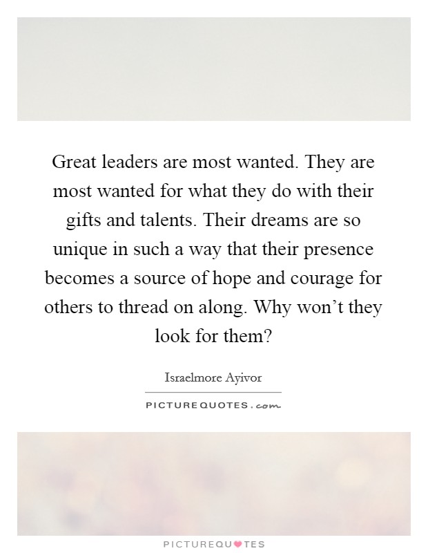Great leaders are most wanted. They are most wanted for what they do with their gifts and talents. Their dreams are so unique in such a way that their presence becomes a source of hope and courage for others to thread on along. Why won’t they look for them? Picture Quote #1