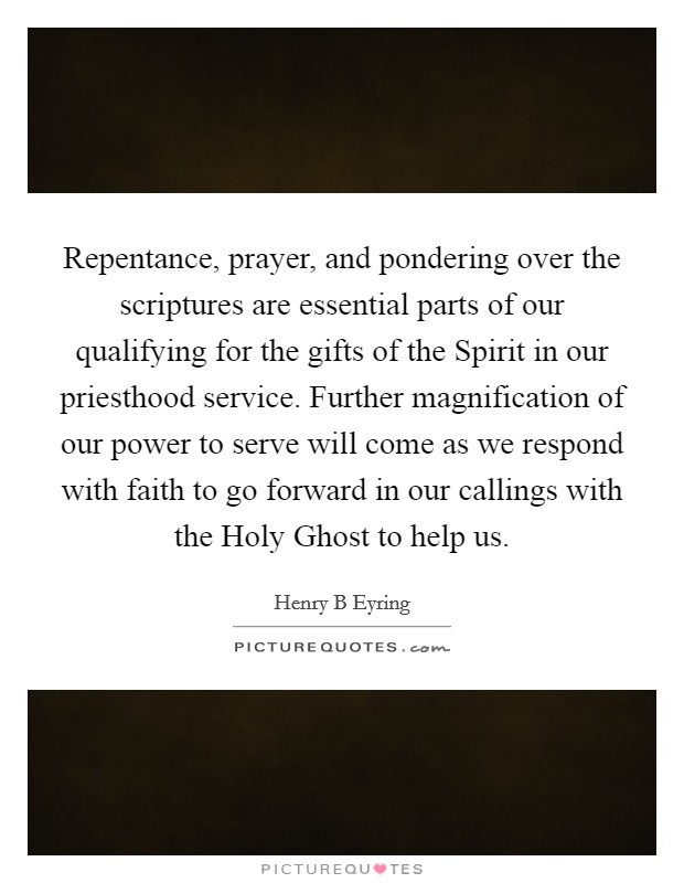 Repentance, prayer, and pondering over the scriptures are essential parts of our qualifying for the gifts of the Spirit in our priesthood service. Further magnification of our power to serve will come as we respond with faith to go forward in our callings with the Holy Ghost to help us Picture Quote #1