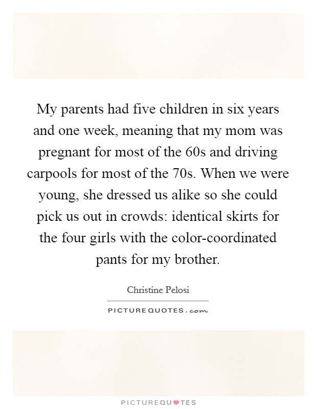 My parents had five children in six years and one week, meaning that my mom was pregnant for most of the  60s and driving carpools for most of the  70s. When we were young, she dressed us alike so she could pick us out in crowds: identical skirts for the four girls with the color-coordinated pants for my brother Picture Quote #1