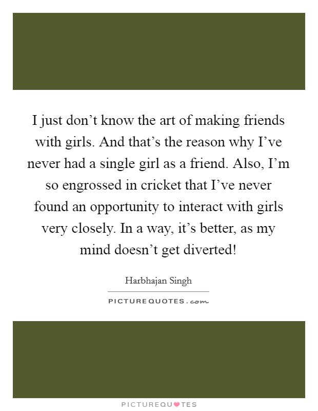 I just don’t know the art of making friends with girls. And that’s the reason why I’ve never had a single girl as a friend. Also, I’m so engrossed in cricket that I’ve never found an opportunity to interact with girls very closely. In a way, it’s better, as my mind doesn’t get diverted! Picture Quote #1