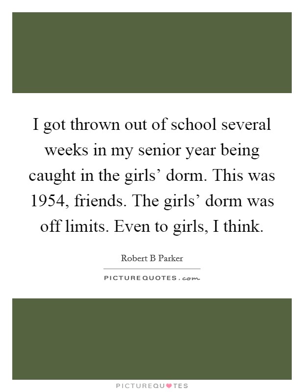 I got thrown out of school several weeks in my senior year being caught in the girls’ dorm. This was 1954, friends. The girls’ dorm was off limits. Even to girls, I think Picture Quote #1
