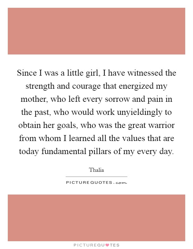 Since I was a little girl, I have witnessed the strength and courage that energized my mother, who left every sorrow and pain in the past, who would work unyieldingly to obtain her goals, who was the great warrior from whom I learned all the values that are today fundamental pillars of my every day Picture Quote #1