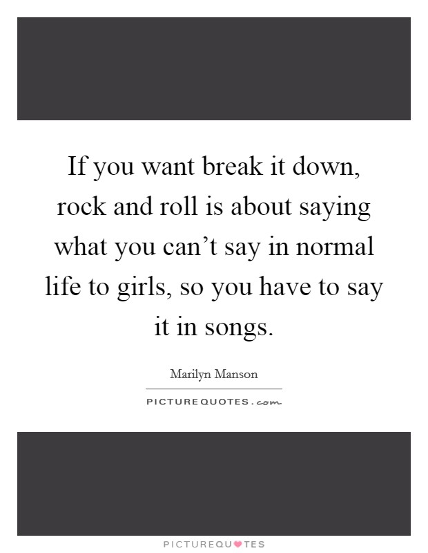 If you want break it down, rock and roll is about saying what you can't say in normal life to girls, so you have to say it in songs. Picture Quote #1