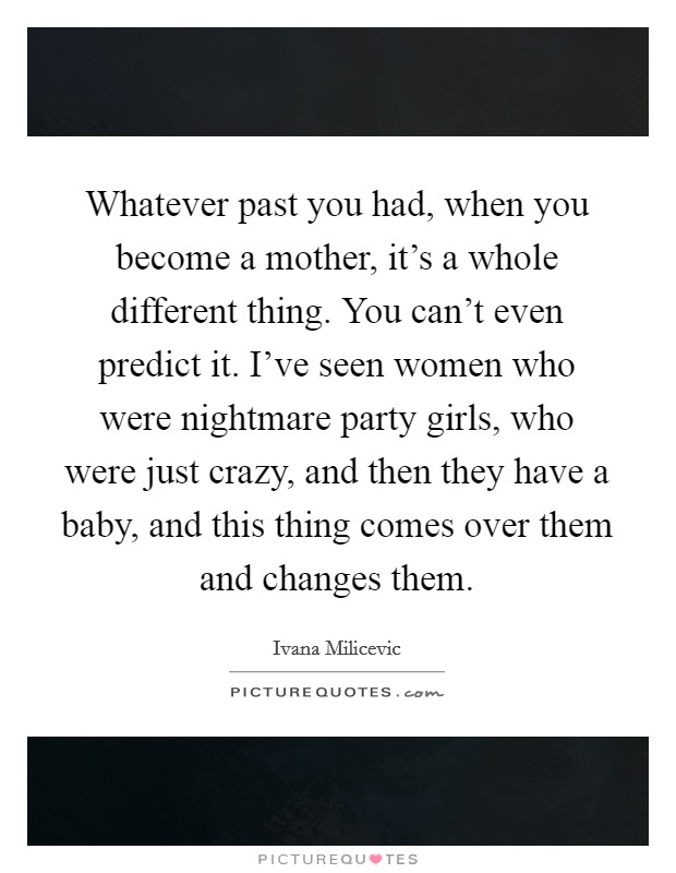 Whatever past you had, when you become a mother, it's a whole different thing. You can't even predict it. I've seen women who were nightmare party girls, who were just crazy, and then they have a baby, and this thing comes over them and changes them. Picture Quote #1