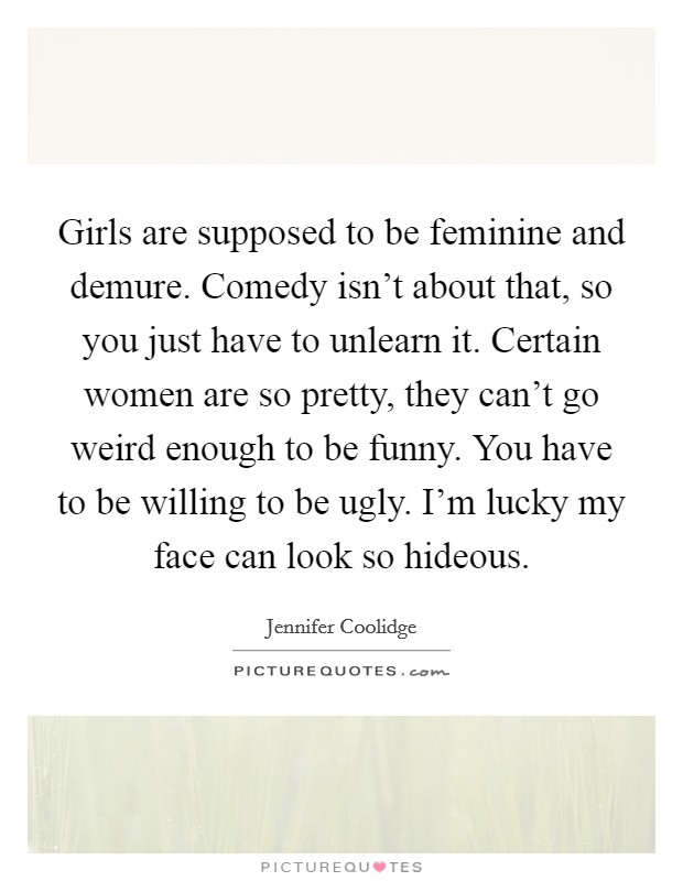 Girls are supposed to be feminine and demure. Comedy isn't about that, so you just have to unlearn it. Certain women are so pretty, they can't go weird enough to be funny. You have to be willing to be ugly. I'm lucky my face can look so hideous. Picture Quote #1