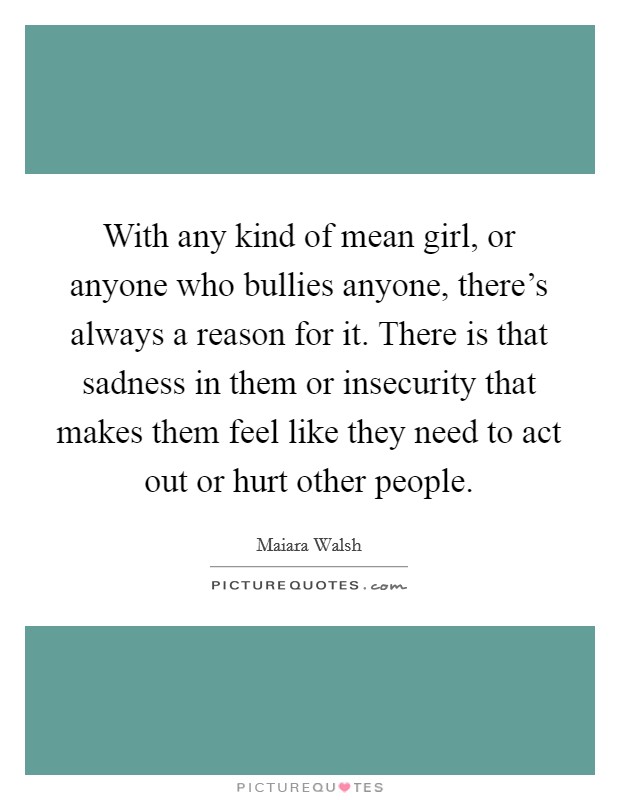 With any kind of mean girl, or anyone who bullies anyone, there’s always a reason for it. There is that sadness in them or insecurity that makes them feel like they need to act out or hurt other people Picture Quote #1