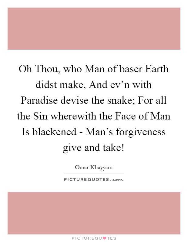 Oh Thou, who Man of baser Earth didst make, And ev’n with Paradise devise the snake; For all the Sin wherewith the Face of Man Is blackened - Man’s forgiveness give and take! Picture Quote #1