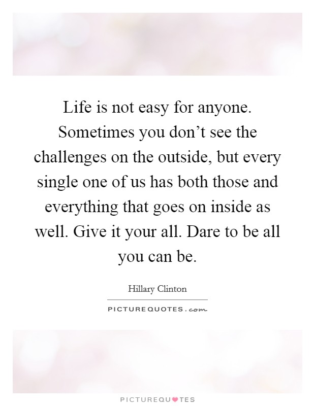 Life is not easy for anyone. Sometimes you don’t see the challenges on the outside, but every single one of us has both those and everything that goes on inside as well. Give it your all. Dare to be all you can be Picture Quote #1