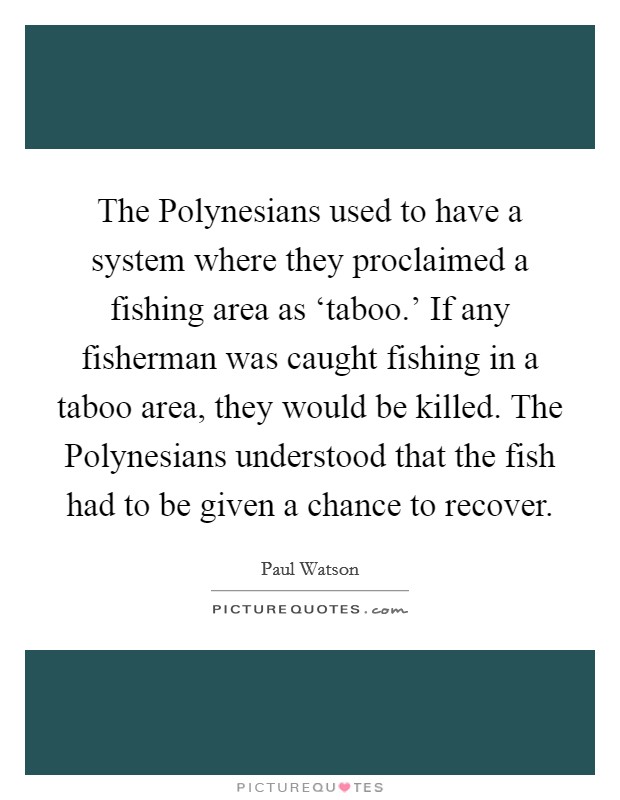 The Polynesians used to have a system where they proclaimed a fishing area as ‘taboo.' If any fisherman was caught fishing in a taboo area, they would be killed. The Polynesians understood that the fish had to be given a chance to recover. Picture Quote #1