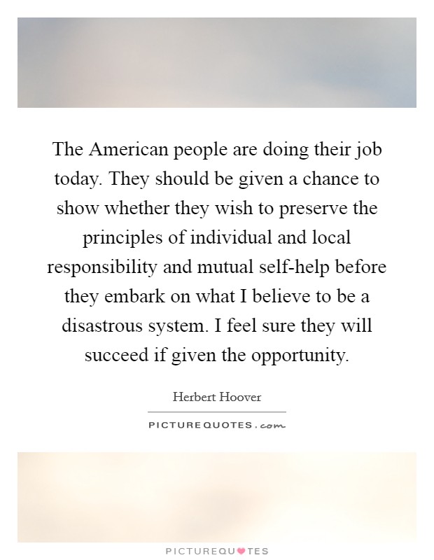 The American people are doing their job today. They should be given a chance to show whether they wish to preserve the principles of individual and local responsibility and mutual self-help before they embark on what I believe to be a disastrous system. I feel sure they will succeed if given the opportunity. Picture Quote #1