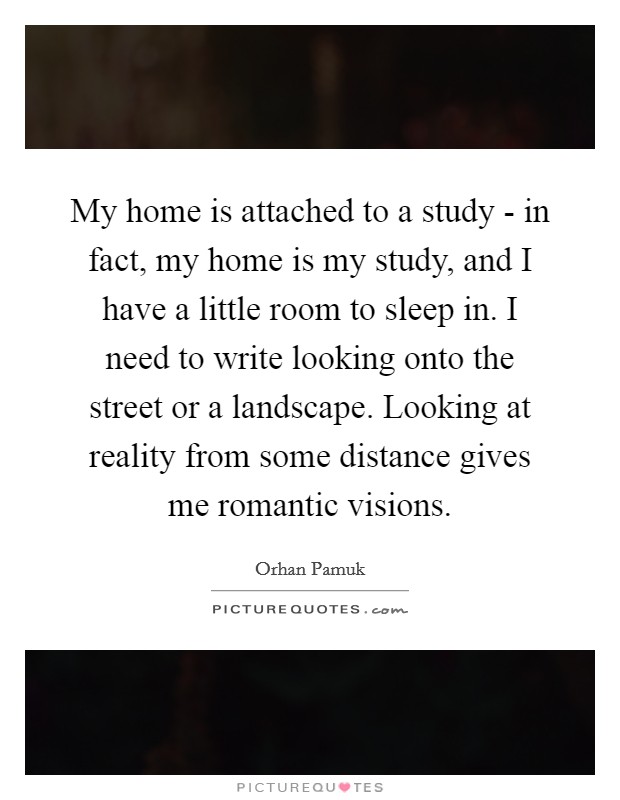 My home is attached to a study - in fact, my home is my study, and I have a little room to sleep in. I need to write looking onto the street or a landscape. Looking at reality from some distance gives me romantic visions Picture Quote #1