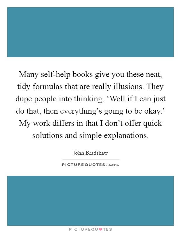 Many self-help books give you these neat, tidy formulas that are really illusions. They dupe people into thinking, ‘Well if I can just do that, then everything’s going to be okay.’ My work differs in that I don’t offer quick solutions and simple explanations Picture Quote #1