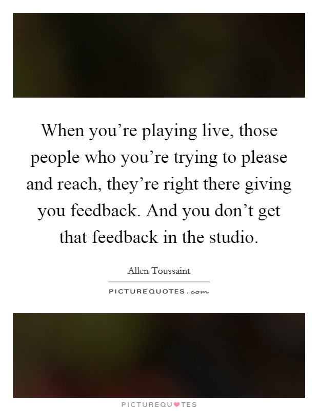 When you’re playing live, those people who you’re trying to please and reach, they’re right there giving you feedback. And you don’t get that feedback in the studio Picture Quote #1