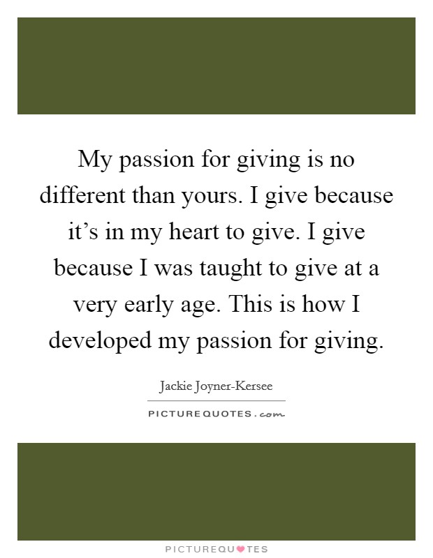 My passion for giving is no different than yours. I give because it's in my heart to give. I give because I was taught to give at a very early age. This is how I developed my passion for giving. Picture Quote #1