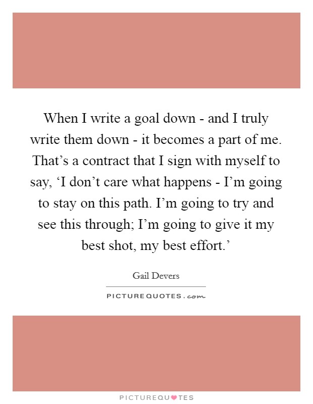 When I write a goal down - and I truly write them down - it becomes a part of me. That’s a contract that I sign with myself to say, ‘I don’t care what happens - I’m going to stay on this path. I’m going to try and see this through; I’m going to give it my best shot, my best effort.’ Picture Quote #1