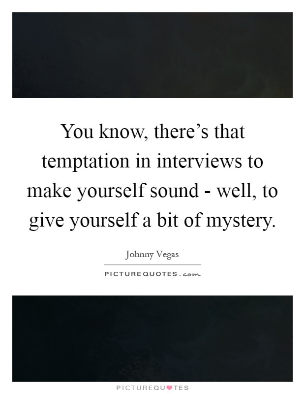 You know, there’s that temptation in interviews to make yourself sound - well, to give yourself a bit of mystery Picture Quote #1
