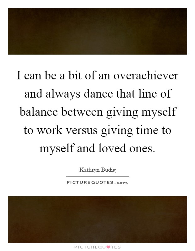 I can be a bit of an overachiever and always dance that line of balance between giving myself to work versus giving time to myself and loved ones. Picture Quote #1