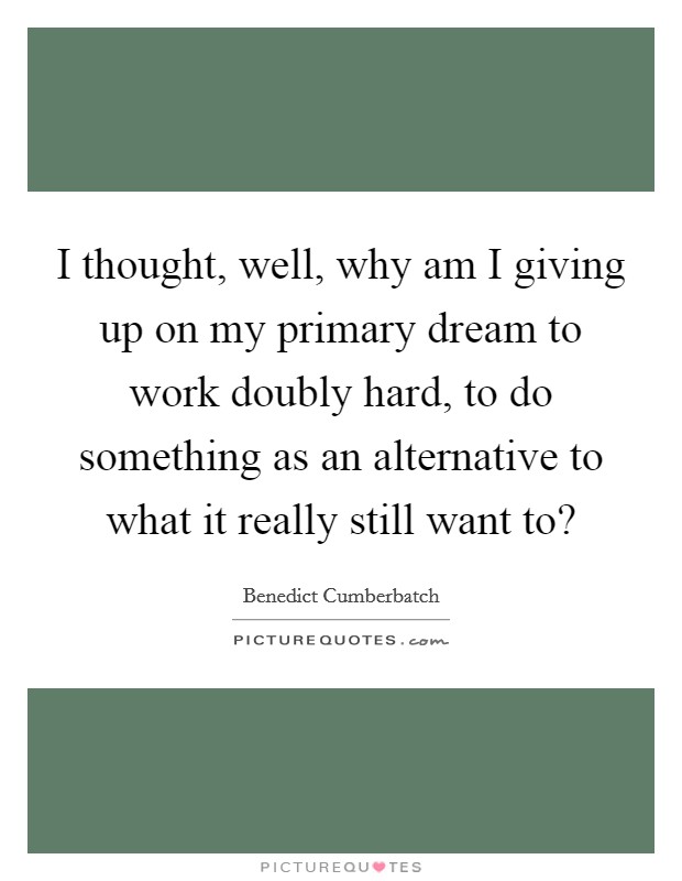 I thought, well, why am I giving up on my primary dream to work doubly hard, to do something as an alternative to what it really still want to? Picture Quote #1