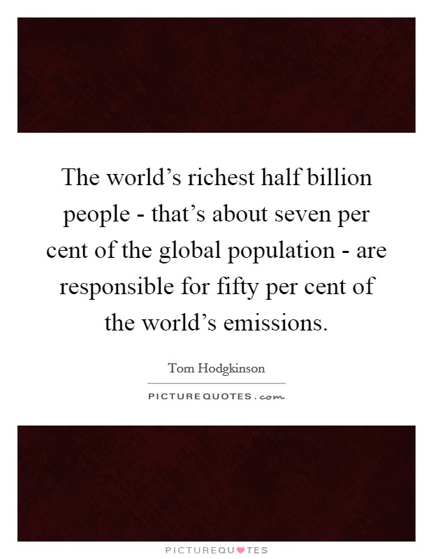 The world’s richest half billion people - that’s about seven per cent of the global population - are responsible for fifty per cent of the world’s emissions Picture Quote #1