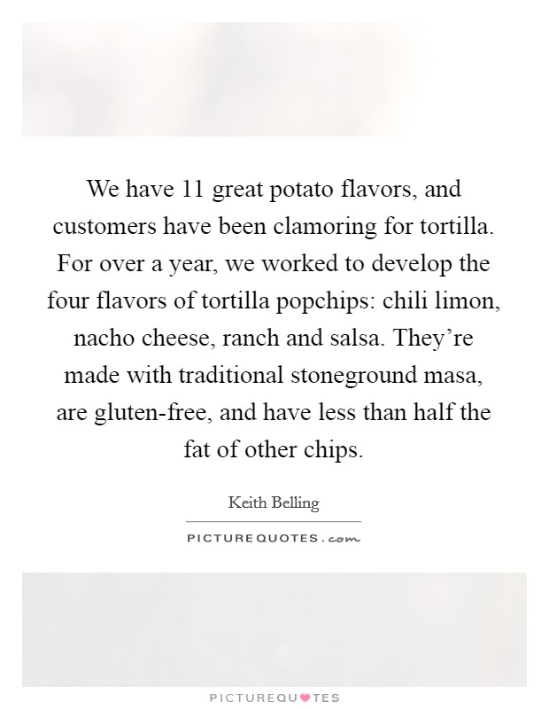 We have 11 great potato flavors, and customers have been clamoring for tortilla. For over a year, we worked to develop the four flavors of tortilla popchips: chili limon, nacho cheese, ranch and salsa. They’re made with traditional stoneground masa, are gluten-free, and have less than half the fat of other chips Picture Quote #1