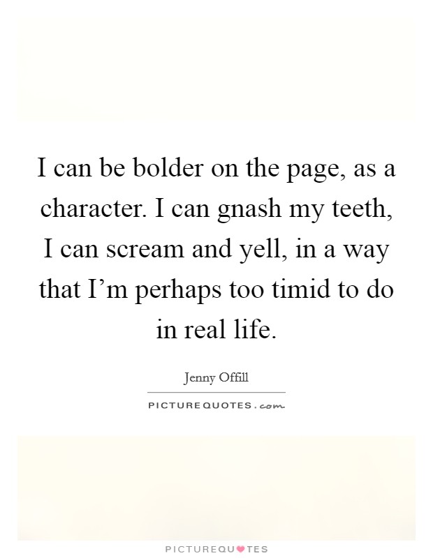 I can be bolder on the page, as a character. I can gnash my teeth, I can scream and yell, in a way that I'm perhaps too timid to do in real life. Picture Quote #1
