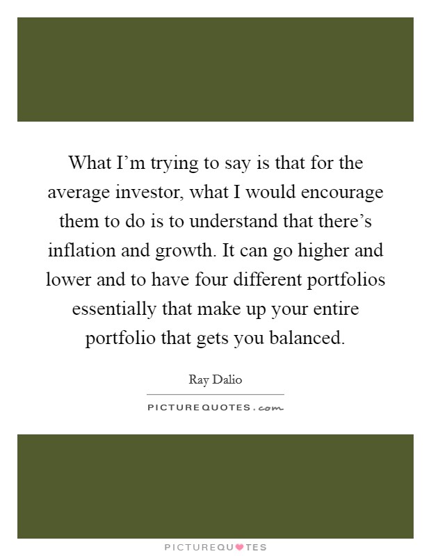 What I’m trying to say is that for the average investor, what I would encourage them to do is to understand that there’s inflation and growth. It can go higher and lower and to have four different portfolios essentially that make up your entire portfolio that gets you balanced Picture Quote #1