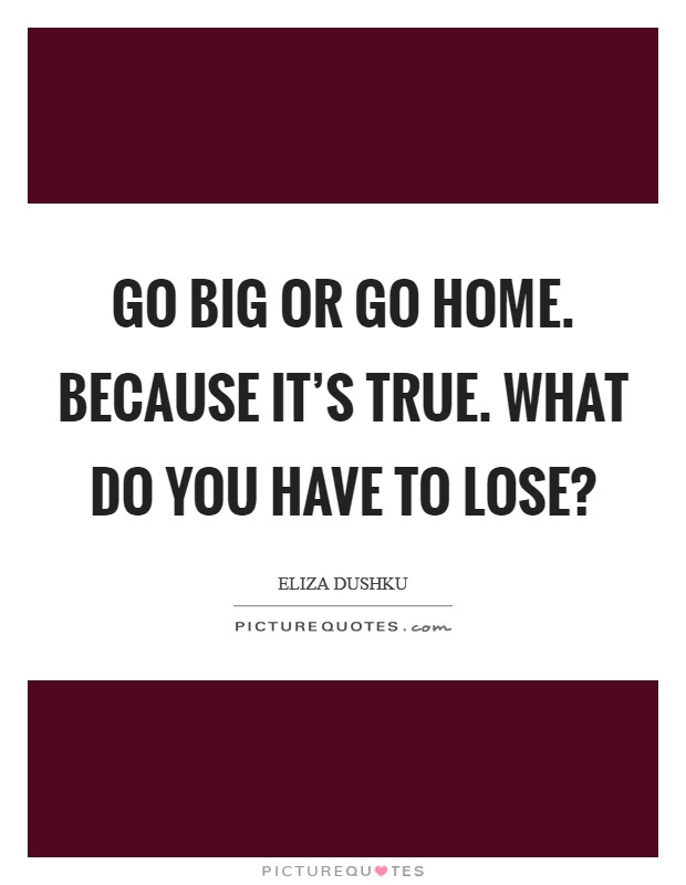 Go big or go home. Because it’s true. What do you have to lose? Picture Quote #1