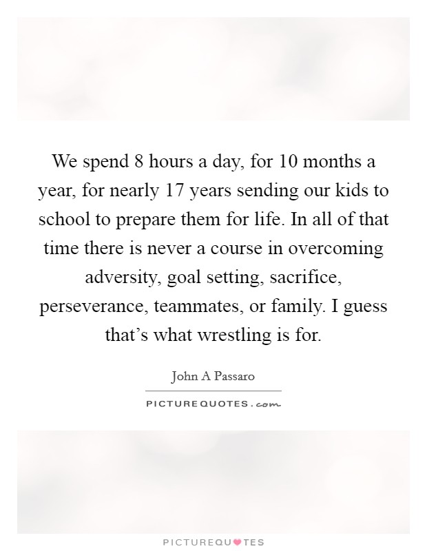 We spend 8 hours a day, for 10 months a year, for nearly 17 years sending our kids to school to prepare them for life. In all of that time there is never a course in overcoming adversity, goal setting, sacrifice, perseverance, teammates, or family. I guess that’s what wrestling is for Picture Quote #1