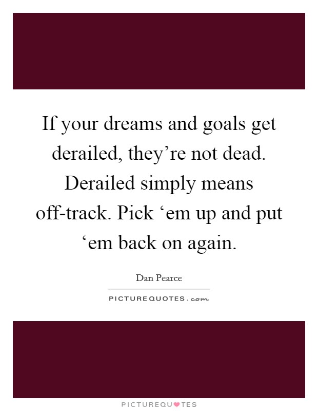 If your dreams and goals get derailed, they’re not dead. Derailed simply means off-track. Pick ‘em up and put ‘em back on again Picture Quote #1