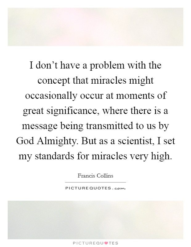 I don’t have a problem with the concept that miracles might occasionally occur at moments of great significance, where there is a message being transmitted to us by God Almighty. But as a scientist, I set my standards for miracles very high Picture Quote #1
