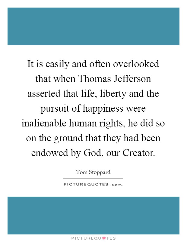 It is easily and often overlooked that when Thomas Jefferson asserted that life, liberty and the pursuit of happiness were inalienable human rights, he did so on the ground that they had been endowed by God, our Creator Picture Quote #1