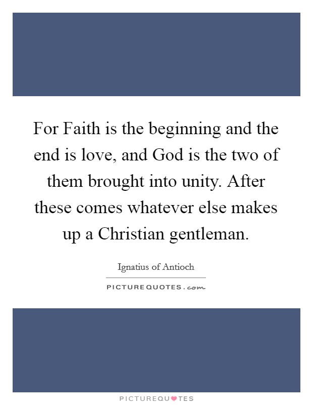 For Faith is the beginning and the end is love, and God is the two of them brought into unity. After these comes whatever else makes up a Christian gentleman. Picture Quote #1