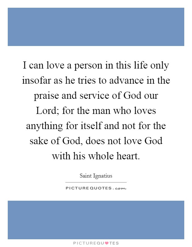 I can love a person in this life only insofar as he tries to advance in the praise and service of God our Lord; for the man who loves anything for itself and not for the sake of God, does not love God with his whole heart Picture Quote #1