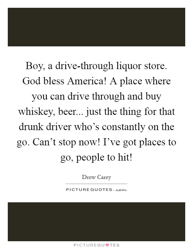 Boy, a drive-through liquor store. God bless America! A place where you can drive through and buy whiskey, beer... just the thing for that drunk driver who’s constantly on the go. Can’t stop now! I’ve got places to go, people to hit! Picture Quote #1