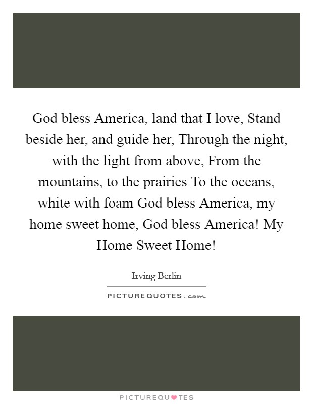 God bless America, land that I love, Stand beside her, and guide her, Through the night, with the light from above, From the mountains, to the prairies To the oceans, white with foam God bless America, my home sweet home, God bless America! My Home Sweet Home! Picture Quote #1