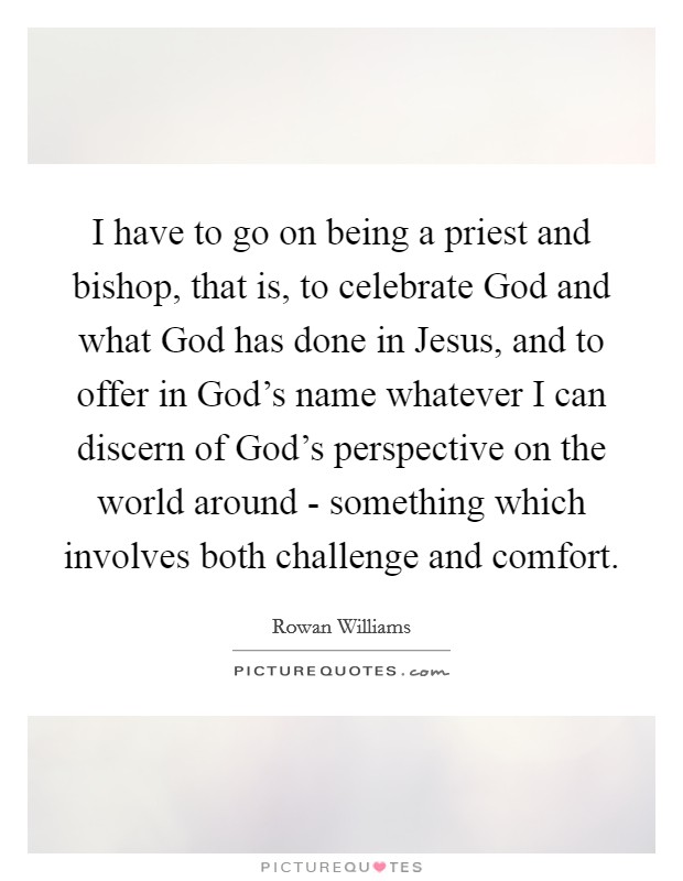 I have to go on being a priest and bishop, that is, to celebrate God and what God has done in Jesus, and to offer in God's name whatever I can discern of God's perspective on the world around - something which involves both challenge and comfort. Picture Quote #1