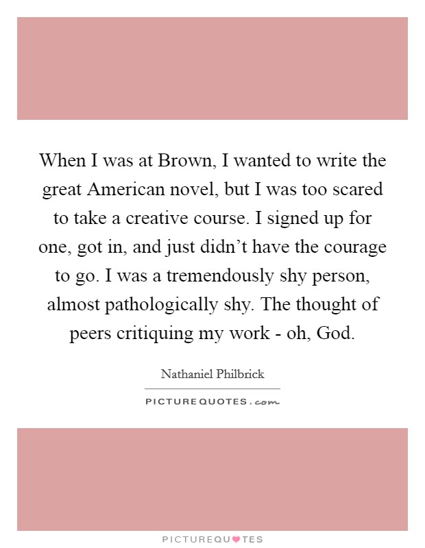 When I was at Brown, I wanted to write the great American novel, but I was too scared to take a creative course. I signed up for one, got in, and just didn’t have the courage to go. I was a tremendously shy person, almost pathologically shy. The thought of peers critiquing my work - oh, God Picture Quote #1