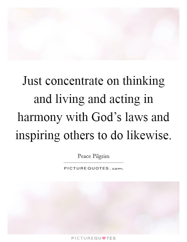Just concentrate on thinking and living and acting in harmony with God's laws and inspiring others to do likewise. Picture Quote #1
