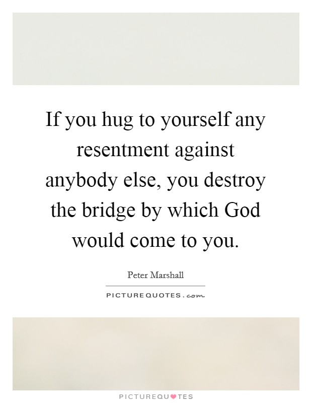 If you hug to yourself any resentment against anybody else, you destroy the bridge by which God would come to you. Picture Quote #1