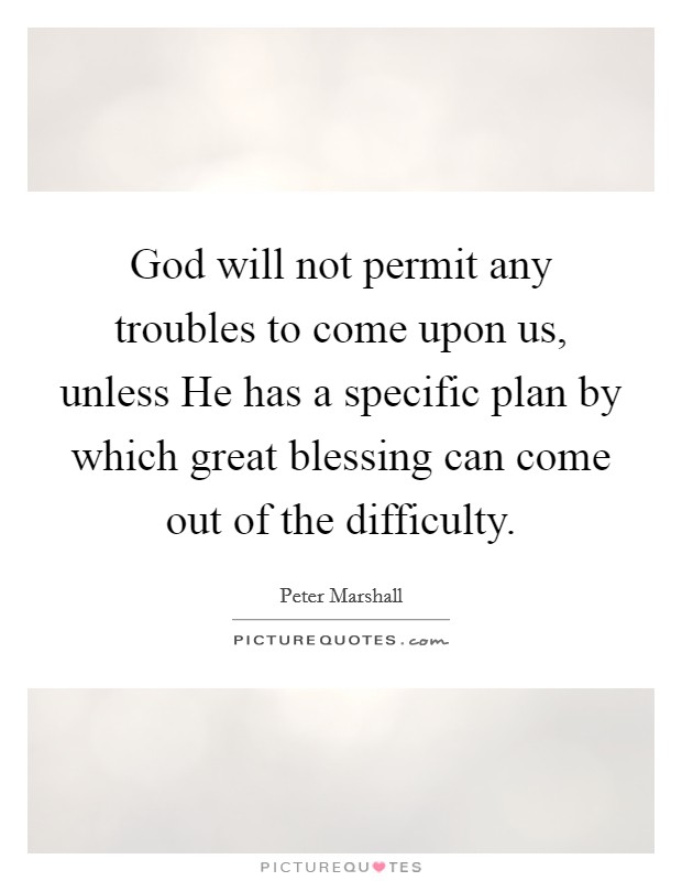 God will not permit any troubles to come upon us, unless He has a specific plan by which great blessing can come out of the difficulty. Picture Quote #1