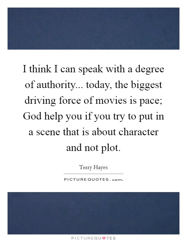 I think I can speak with a degree of authority... today, the biggest driving force of movies is pace; God help you if you try to put in a scene that is about character and not plot. Picture Quote #1