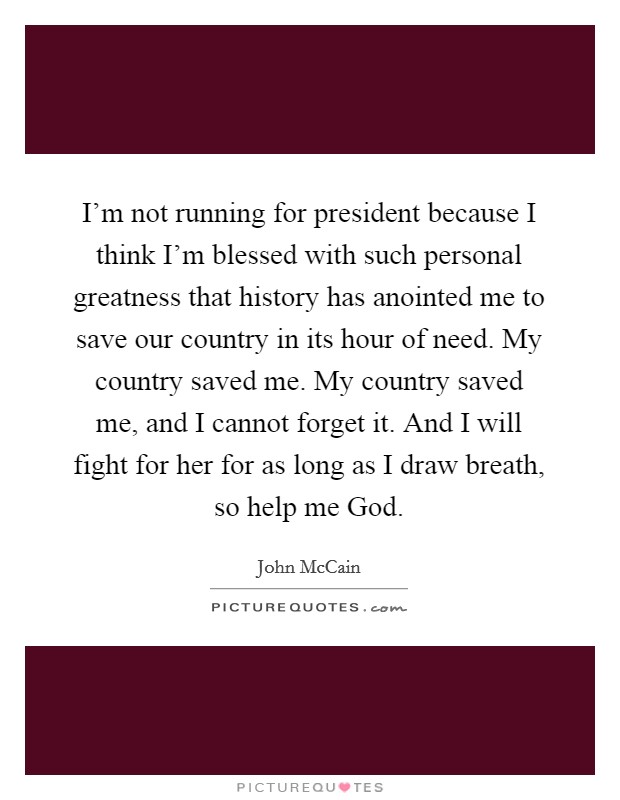 I’m not running for president because I think I’m blessed with such personal greatness that history has anointed me to save our country in its hour of need. My country saved me. My country saved me, and I cannot forget it. And I will fight for her for as long as I draw breath, so help me God Picture Quote #1