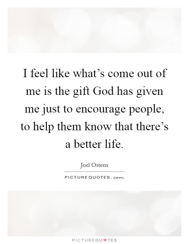 I feel like what's come out of me is the gift God has given me just to encourage people, to help them know that there's a better life. Picture Quote #1