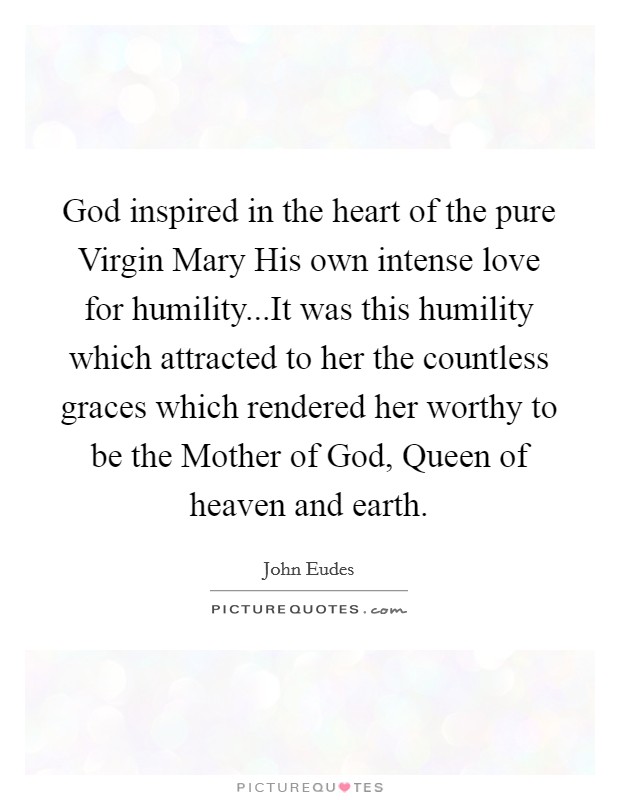 God inspired in the heart of the pure Virgin Mary His own intense love for humility...It was this humility which attracted to her the countless graces which rendered her worthy to be the Mother of God, Queen of heaven and earth. Picture Quote #1