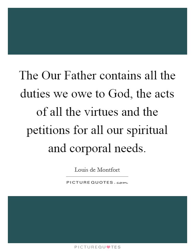 The Our Father contains all the duties we owe to God, the acts of all the virtues and the petitions for all our spiritual and corporal needs. Picture Quote #1