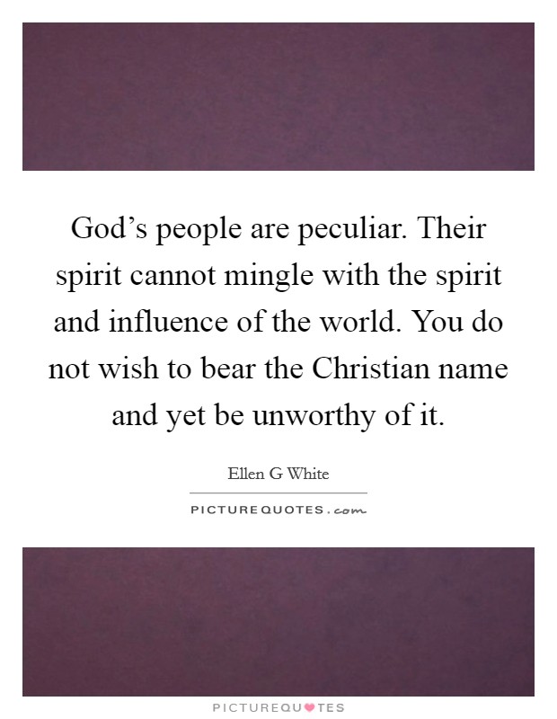 God’s people are peculiar. Their spirit cannot mingle with the spirit and influence of the world. You do not wish to bear the Christian name and yet be unworthy of it Picture Quote #1