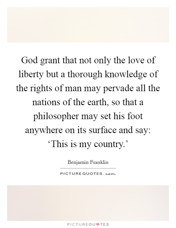 God grant that not only the love of liberty but a thorough knowledge of the rights of man may pervade all the nations of the earth, so that a philosopher may set his foot anywhere on its surface and say: ‘This is my country.’ Picture Quote #1