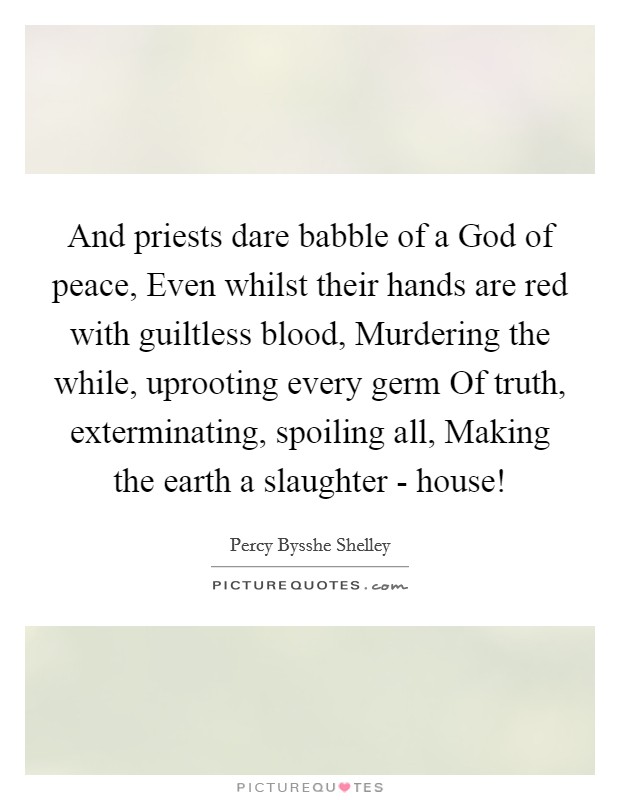 And priests dare babble of a God of peace, Even whilst their hands are red with guiltless blood, Murdering the while, uprooting every germ Of truth, exterminating, spoiling all, Making the earth a slaughter - house! Picture Quote #1